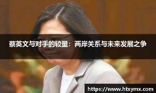 蔡英文与对手的较量:两岸关系与未来发展之争